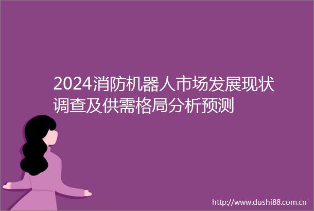 2024消防机器人市场发展现状调查及供需格局分析预测
