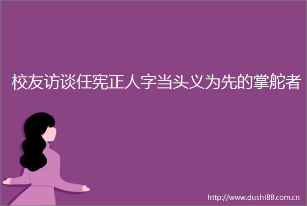 校友访谈任宪正人字当头义为先的掌舵者