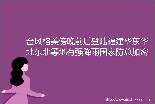 台风格美傍晚前后登陆福建华东华北东北等地有强降雨防总加密会商调度防汛防台风工作