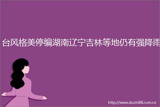 台风格美停编湖南辽宁吉林等地仍有强降雨