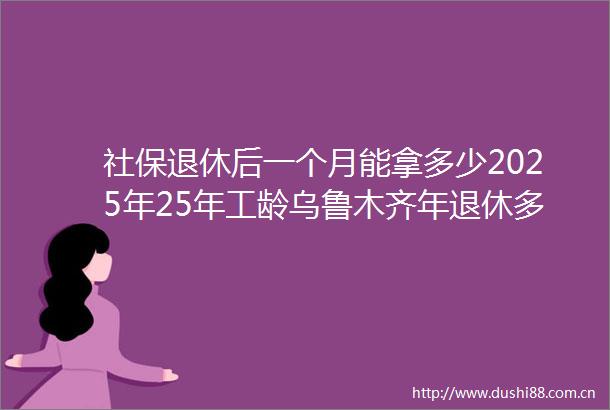 社保退休后一个月能拿多少2025年25年工龄乌鲁木齐年退休多少钱（0617）