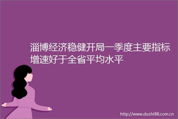 淄博经济稳健开局一季度主要指标增速好于全省平均水平