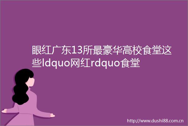 眼红广东13所最豪华高校食堂这些ldquo网红rdquo食堂把外校同学馋哭了