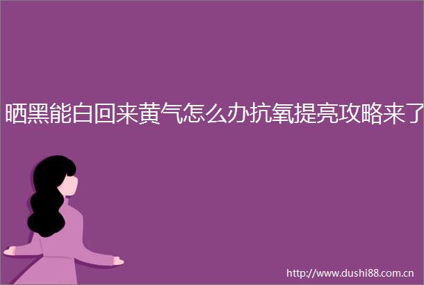 晒黑能白回来黄气怎么办抗氧提亮攻略来了