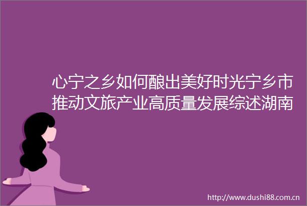 心宁之乡如何酿出美好时光宁乡市推动文旅产业高质量发展综述湖南日报
