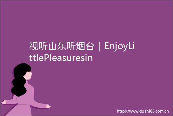 视听山东听烟台｜EnjoyLittlePleasuresinLife