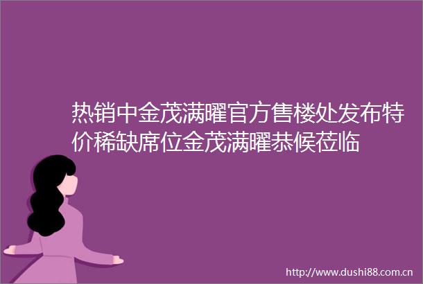 热销中金茂满曜官方售楼处发布特价稀缺席位金茂满曜恭候莅临