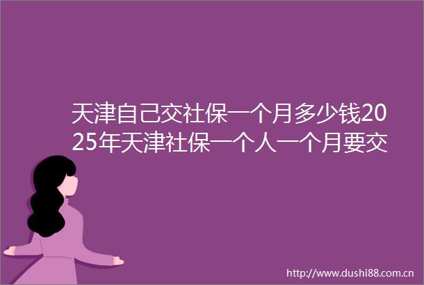 天津自己交社保一个月多少钱2025年天津社保一个人一个月要交多少钱（2025625）
