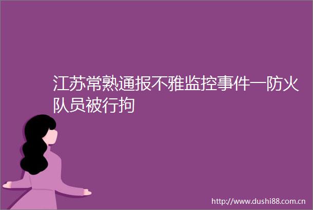 江苏常熟通报不雅监控一防火队员被行拘