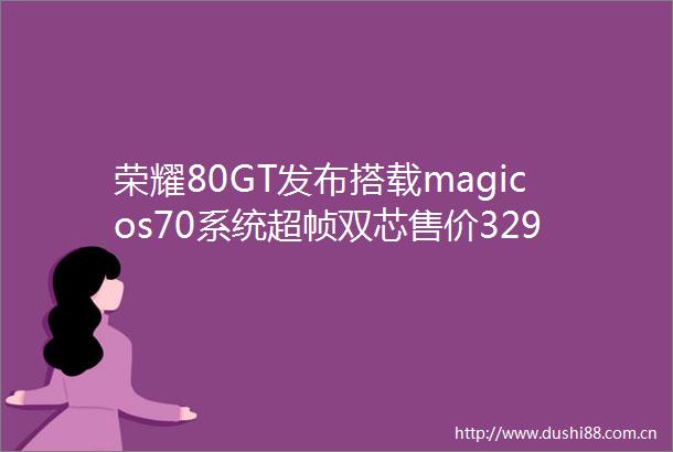 荣耀80GT发布搭载magicos70系统超帧双芯售价3299元起