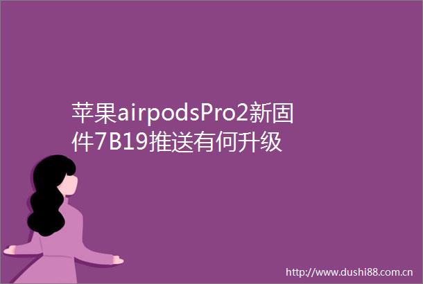 苹果airpodsPro2新固件7B19推送有何升级