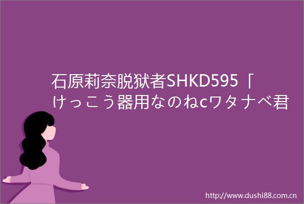 石原莉奈脱狱者SHKD595「けっこう器用なのねcワタナベ君
