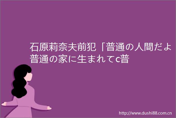 石原莉奈夫前犯「普通の人間だよ普通の家に生まれてc普