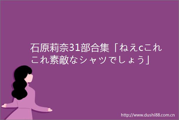 石原莉奈31部合集「ねえcこれこれ素敵なシャツでしょう」