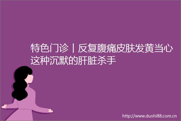 特色门诊︱反复腹痛皮肤发黄当心这种沉默的肝脏杀手