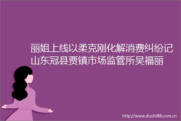 丽姐上线以柔克刚化解消费记山东冠县贾镇市场监管所吴福丽