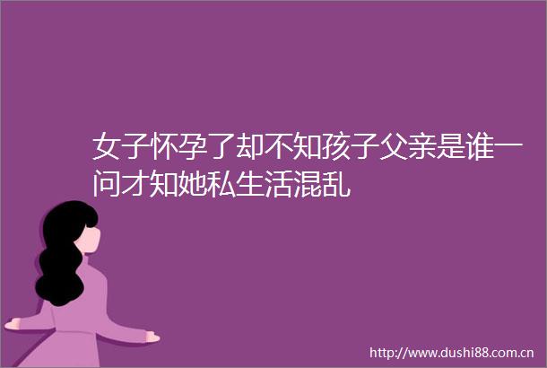 女子怀孕了却不知孩子父亲是谁一问才知她私生活混乱