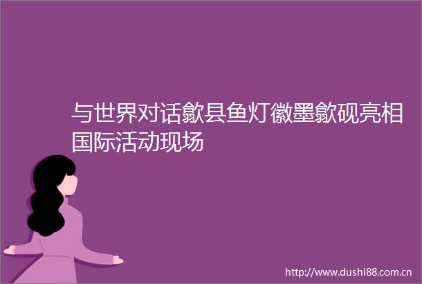 与世界对话歙县鱼灯徽墨歙砚亮相国际活动现场
