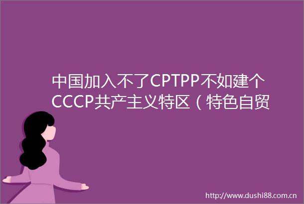 加入不了CPTPP不如建个CCCP共产主义特区（特色自贸区）