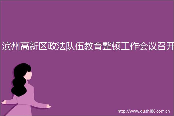 滨州高新区政法队伍教育整顿工作会议召开