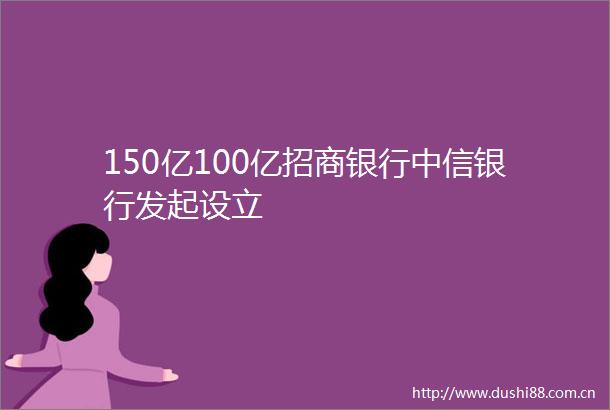 150亿100亿招商银行中信银行发起设立
