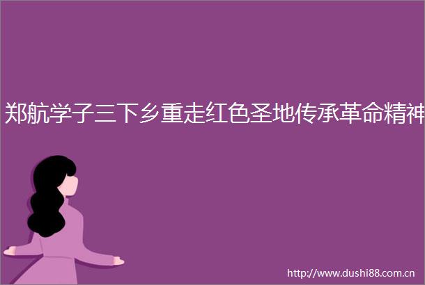 郑航学子三下乡重走红色圣地传承革命精神