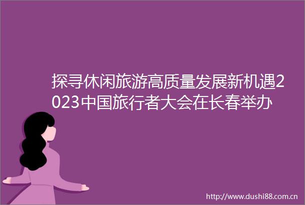探寻休闲旅游高质量发展新机遇2023旅行者大会在长春举办