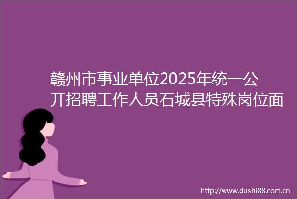 赣州市事业单位2025年统一公开招聘工作人员石城县特殊岗位面试公告