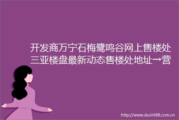 开发商万宁石梅鹭鸣谷网上售楼处三亚楼盘最新动态售楼处地址→营销中心电话学区户型线上售楼处首页