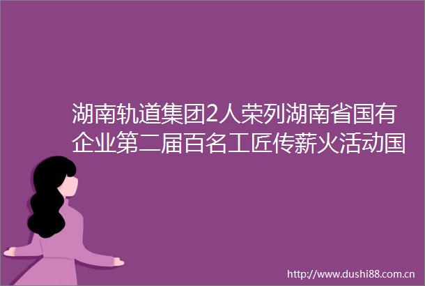 湖南轨道集团2人荣列湖南省国有企业第二届百名工匠传薪火活动国企工匠人才宣传名单