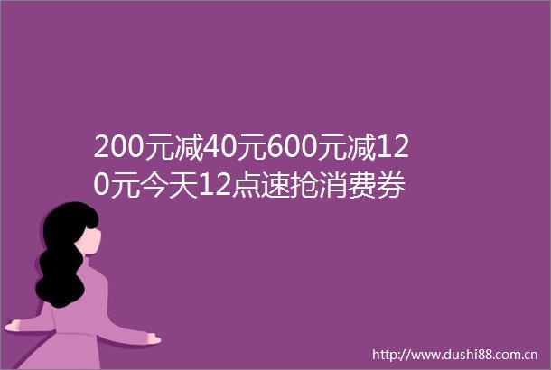 200元减40元600元减120元今天12点速抢消费券