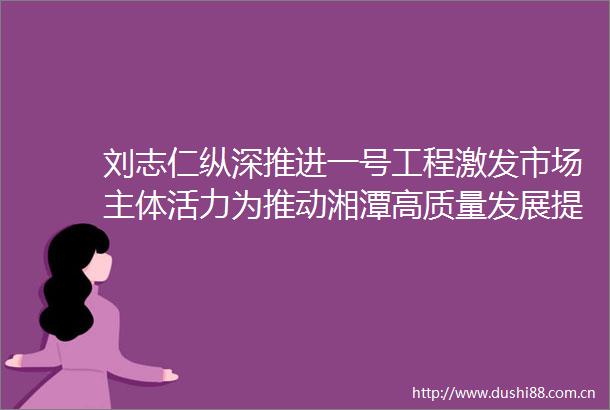刘志仁纵深推进一号工程激发市场主体活力为推动湘潭高质量发展提供有力支撑