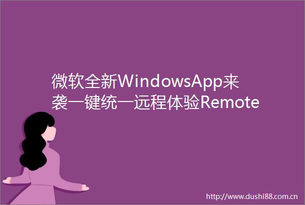微软全新WindowsApp来袭一键统一远程体验RemoteDesktop或将成历史