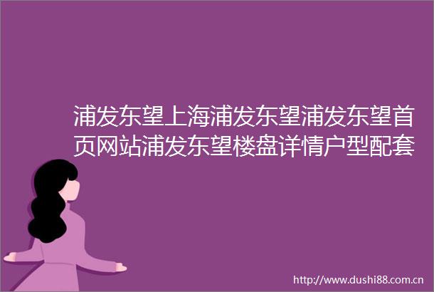 浦发东望上海浦发东望浦发东望首页网站浦发东望楼盘详情户型配套