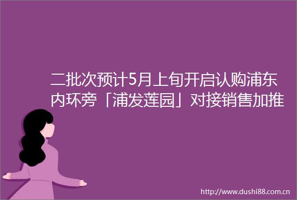二批次预计5月上旬开启认购浦东内环旁「浦发莲园」对接销售加推建面约100133㎡3房附线上预约通道