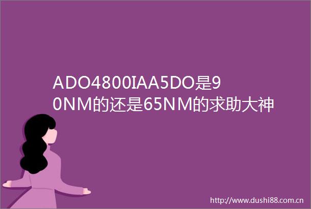 ADO4800IAA5DO是90NM的还是65NM的求助大神们帮帮忙