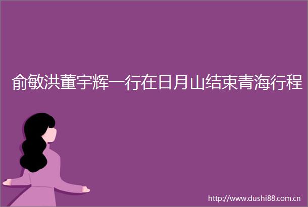 俞敏洪董宇辉一行在日月山结束青海行程