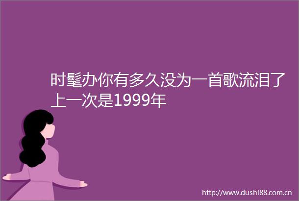 时髦办你有多久没为一首歌流泪了上一次是1999年