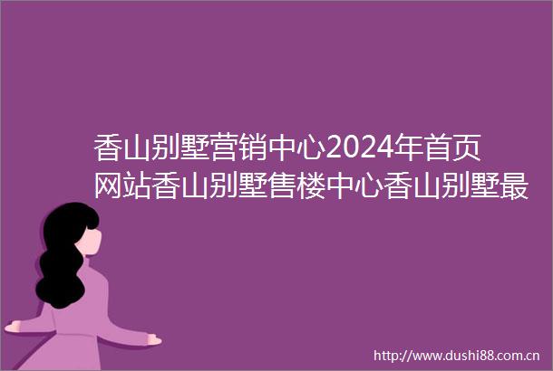 香山别墅营销中心2024年首页网站香山别墅售楼中心香山别墅最新简介