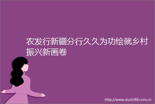 农发行新疆分行久久为功绘就乡村振兴新画卷
