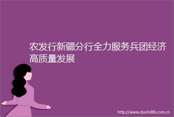 农发行新疆分行全力服务兵团经济高质量发展