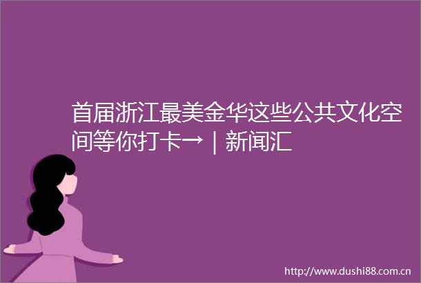 首届浙江最美金华这些公共文化空间等你打卡→｜新闻汇