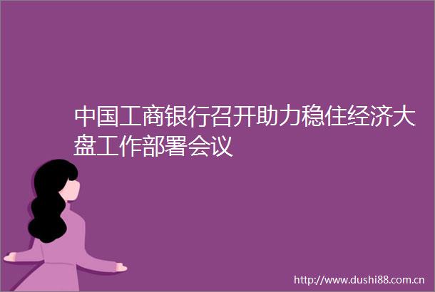 工商银行召开助力稳住经济大盘工作部署会议