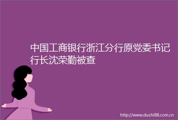 工商银行浙江分行原党委书记行长沈荣勤被查