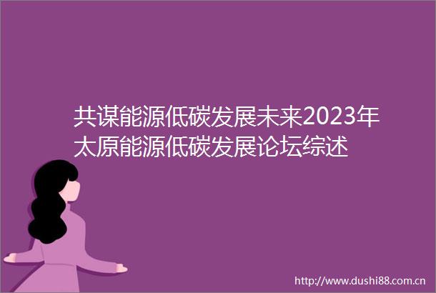 共谋能源低碳发展未来2023年太原能源低碳发展论坛综述