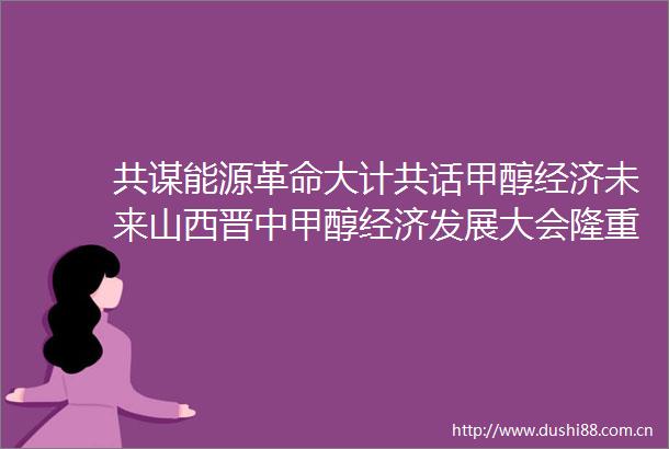 共谋能源革命大计共话甲醇经济未来山西晋中甲醇经济发展大会隆重开幕