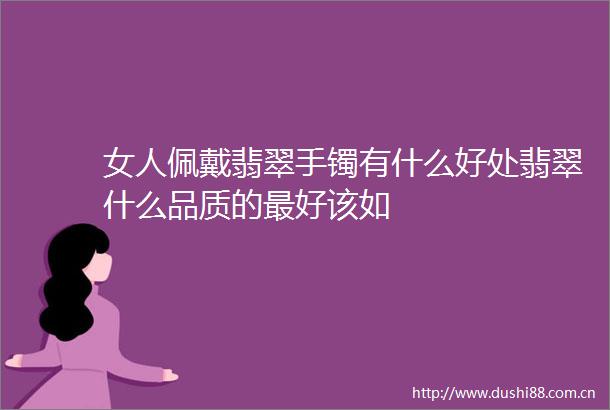 女人佩戴翡翠手镯有什么好处翡翠什么品质的最好该如