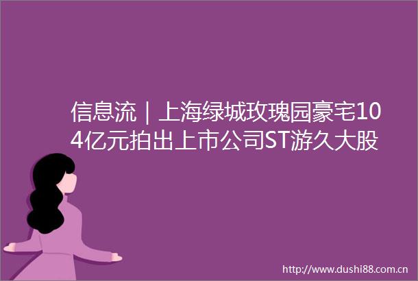 信息流｜上海绿城玫瑰园豪宅104亿元拍出上市公司ST游久大股东夫妻持股还将被处置