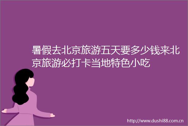 暑假去北京旅游五天要多少钱来北京旅游必打卡当地特色小吃