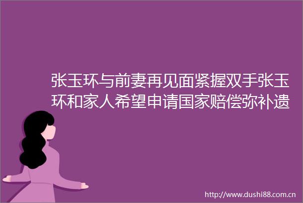 张玉环与前妻再见面紧握双手张玉环和家人希望申请赔偿弥补遗憾